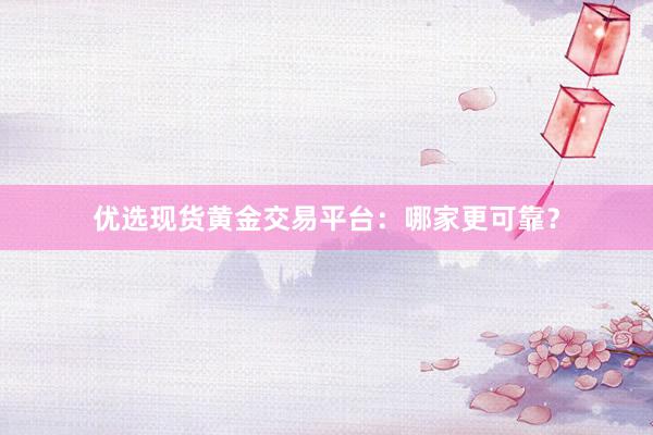 优选现货黄金交易平台：哪家更可靠？