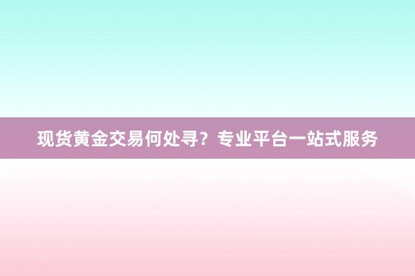 现货黄金交易何处寻？专业平台一站式服务