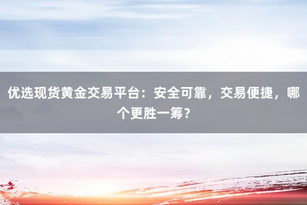 优选现货黄金交易平台：安全可靠，交易便捷，哪个更胜一筹？