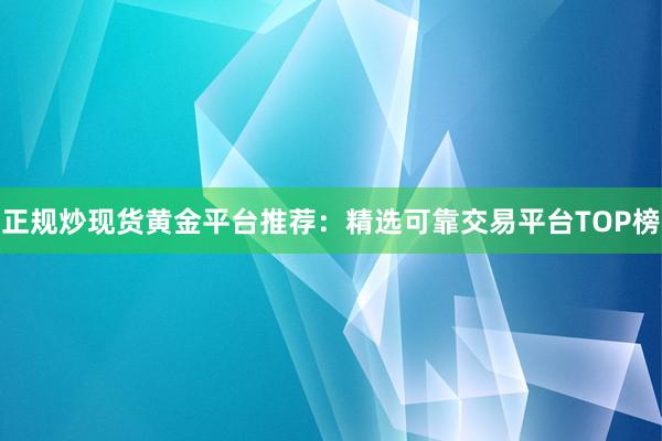 正规炒现货黄金平台推荐：精选可靠交易平台TOP榜