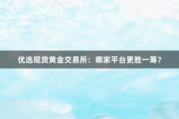 优选现货黄金交易所：哪家平台更胜一筹？