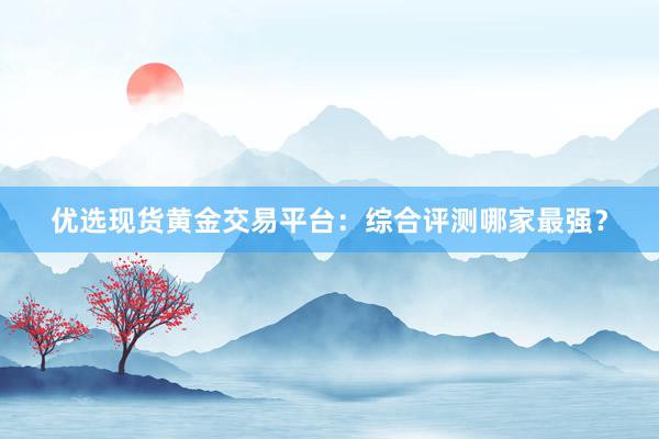优选现货黄金交易平台：综合评测哪家最强？