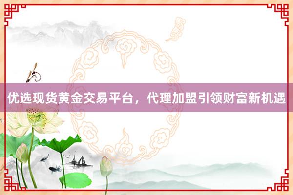 优选现货黄金交易平台，代理加盟引领财富新机遇