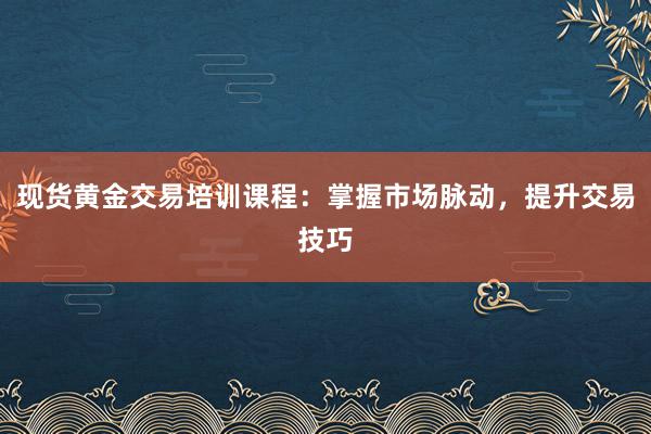 现货黄金交易培训课程：掌握市场脉动，提升交易技巧