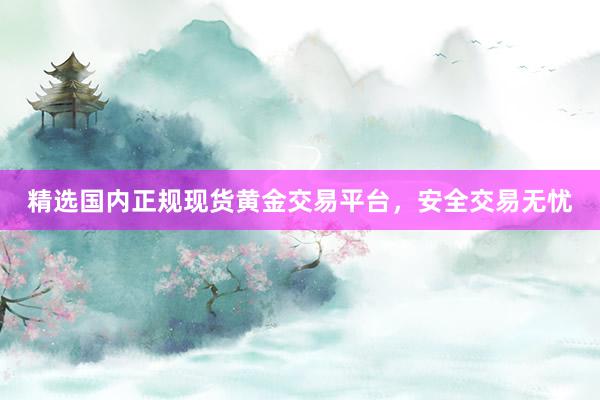 精选国内正规现货黄金交易平台，安全交易无忧