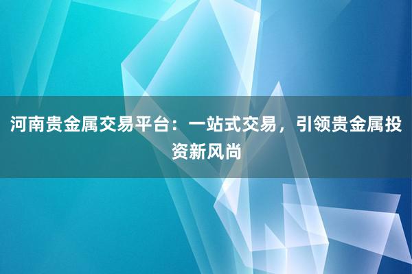 河南贵金属交易平台：一站式交易，引领贵金属投资新风尚