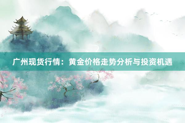 广州现货行情：黄金价格走势分析与投资机遇