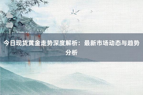 今日现货黄金走势深度解析：最新市场动态与趋势分析