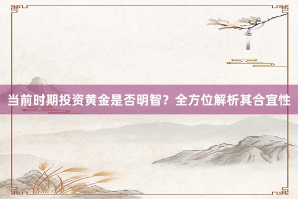 当前时期投资黄金是否明智？全方位解析其合宜性