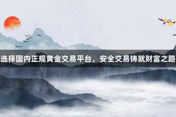 选择国内正规黄金交易平台，安全交易铸就财富之路