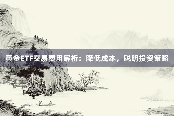 黄金ETF交易费用解析：降低成本，聪明投资策略