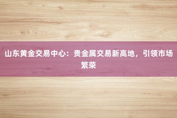 山东黄金交易中心：贵金属交易新高地，引领市场繁荣