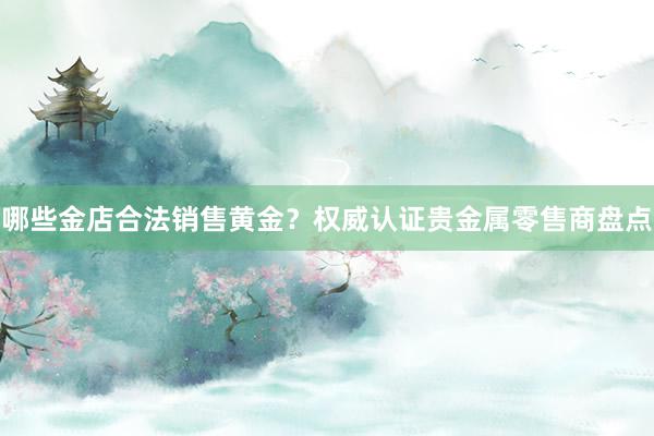 哪些金店合法销售黄金？权威认证贵金属零售商盘点