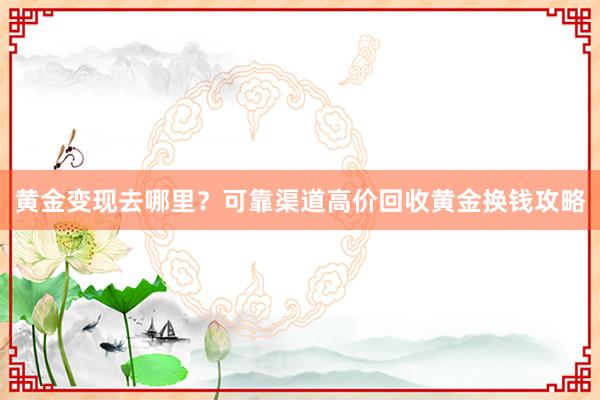 黄金变现去哪里？可靠渠道高价回收黄金换钱攻略