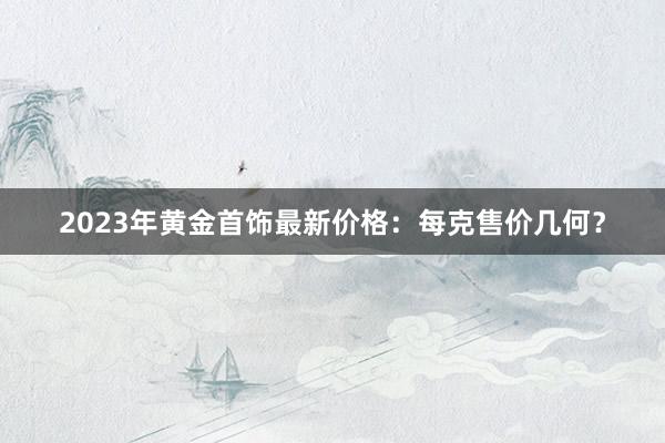 2023年黄金首饰最新价格：每克售价几何？